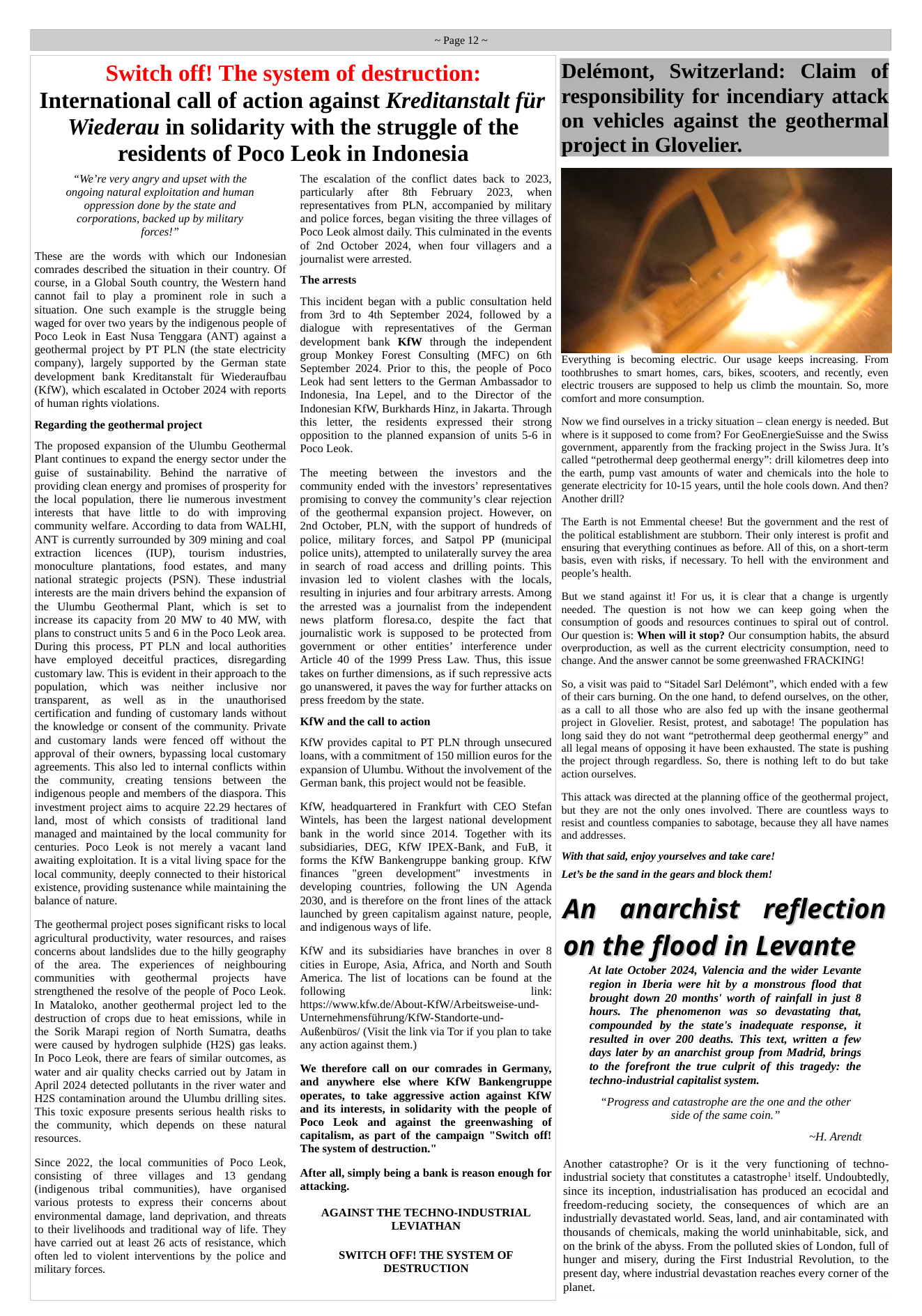 ~Page 12~  Switch off! The system of destruction: International call of action against Kreditanstalt fiir Wiederau in solidarity with the struggle of the residents of Poco Leok in Indonesia  “We’re very angry and upset with the ongoing natural exploitation and human oppression done by the state and corporations, backed up by miliary forces!”  These are the words with which our Indonesian comrades described the situation in their country. Of course, in a Global South country, the Western hand cannot fail to play a prominent role in such a situation. One such example is the struggle being waged for over two years by the indigenous people of Poco Leok in East Nusa Tenggara (ANT) against a geothermal project by PT PLN (the state electricity company), largely supported by the German state development bank Kreditanstalt fiir Wiederaufbau (KfW), which escalated in October 2024 with reports of human rights violations.  Regarding the geothermal project  The proposed expansion of the Ulumbu Geothermal Plant continues to expand the energy sector under the guise of sustainability. Behind the narrative of providing clean energy and promises of prosperity for the local population, there lie numerous investment interests that have litdle to do with improving community welfare. According to data from WALHI, ANT is currently surrounded by 309 mining and coal extraction  licences  (IUP), tourism  industries, monoculture plantations, food estates, and many national strategic projects (PSN). These indusrial interests are the main drivers behind the expansion of the Ulumbu Geothermal Plant, which is set to increase its capacity from 20 MW to 40 MW, with plans to construct units 5 and 6 in the Poco Leok area. During this process, PT PLN and local authorities have employed ~deceitful practices, disregarding customary law. This is evident in their approach to the population, which was neither inclusive nor transparent, as well as in the unauthorised certification and funding of customary lands without the knowledge or consent of the community. Private and customary lands were fenced off without the approval of their owners, bypassing local customary agreements. This also led to internal conflicts within the community, creating tensions between the indigenous people and members of the diaspora. This investment project aims to acquire 22.29 hectares of land, most of which consists of traditional land managed and maintained by the local community for centuries. Poco Leok is not merely a vacant land awaiting exploitation. It is a vital living space for the local community, deeply connected to their historical existence, providing sustenance while maintaining the balance of nature.  ‘The geothermal project poses significant risks to local agricultural productivity, water resources, and raises concerns about landslides due to the hilly geography of the area. The experiences of neighbouring communities  with geothermal  projects have strengthened the resolve of the people of Poco Leok. In Mataloko, another geothermal project led to the destruction of crops due to heat emissions, while in the Sorik Marapi region of North Sumatra, deaths were caused by hydrogen sulphide (H2S) gas leaks. In Poco Leok, there are fears of similar outcomes, as water and air quality checks carried out by Jatam in April 2024 detected pollutants in the river water and H2S contamination around the Ulumbu drilling sites. ‘This toxic exposure presents serious health risks to the community, which depends on these natural resources.  Since 2022, the local communities of Poco Leok, consisting of three villages and 13 gendang (indigenous tribal communities), have organised various protests o express their concems about environmental damage, land deprivation, and threats to their livelihoods and traditional way of life. They have carried out at least 26 acts of resistance, which often led to violent interventions by the police and military forces.  The escalation of the conflict dates back to 2023, particularly ~after 8th  February 2023, when representatives from PLN, accompanied by military and police forces, began visiting the three villages of Poco Leok almost daily. This culminated in the events of 2nd October 2024, when four villagers and a journalist were arrested.  The arrests  ‘This incident began with a public consultation held from 3rd to dth September 2024, followed by a dialogue with representatives of the German development bank KfW through the independent group Monkey Forest Consulting (MFC) on 6th September 2024. Prior to this, the people of Poco Leok had sent letters to the German Ambassador to Indonesia, Ina Lepel, and to the Director of the Indonesian KfW, Burkhards Hinz, in Jakarta. Through this letter, the residents expressed their strong opposition to the planned expansion of units 5-6 in Poco Leok.  The meeting between the investors and the community ended with the investors’ representatives promising to convey the community’s clear rejection of the geothermal expansion project. However, on 2nd October, PLN, with the support of hundreds of police, military forces, and Satpol PP (municipal police units), attempted to unilaterally survey the area in search of road access and drilling points. This invasion led to violent clashes with the locals, resulting in injuries and four arbitrary arrests. Among the arrested was a journalist from the independent news platform floresa.co, despite the fact that journalistic work is supposed to be protected from government or other entities’ interference under Article 40 of the 1999 Press Law. Thus, this issue takes on further dimensions, as if such repressive acts g0 unanswered, it paves the way for further attacks on press freedom by the state.  KfW and the call to action  KfW provides capital to PT PLN through unsecured loans, with a commitment of 150 million euros for the expansion of Ulumbu. Without the involvement of the German bank, this project would not be feasible.  KfW, headquartered in Frankfurt with CEO Stefan Wintels, has been the largest national development bank in the world since 2014. Together with its subsidiaries, DEG, KfW IPEX-Bank, and FuB, it forms the Kfw Bankengruppe banking group. KfW finances “green development”  investments  in developing countries, following the UN Agenda 2030, and is therefore on the front lines of the attack launched by green capitalism against nature, people, and indigenous ways of life.  KfW and its subsidiaries have branches in over 8 cities in Europe, Asia, Africa, and North and South America. The list of locations can be found at the following link: hitps://www.kfw.de/About-KfW/Arbeitsweise-und- Unternehmensfiihrung/KfW-Standorte-und- AuBenbiiros/ (Visit the link via Tor if you plan to take any action against them.)  We therefore call on our comrades in Germany, and anywhere else where KfW Bankengruppe operates, to take aggressive action against KfW and its interests, in solidarity with the people of Poco Leok and against the greenwashing of capitalism, as part of the campaign "Switch off! The system of destruction.”  After all, simply being a bank s reason enough for attacking.  AGAINST THE TECHNO-INDUSTRIAL LEVIATHAN  SWITCH OFF! THE SYSTEM OF DESTRUCTION  Delémont, Switzerland: Claim of responsibility for incendiary attack on vehicles against the geothermal project in Glovelier.  Everything is becoming electric. Our usage keeps increasing. From toothbrushes (o smart homes, cars, bikes, scooters, and recently, even electric trousers are supposed to help us climb the mountain. So, more comfort and more consumption.  Now we find ourselves in a tricky situation — clean energy is needed. But where is it supposed to come from? For GeoEnergieSuisse and the Swiss government, apparently from the fracking project in the Swiss Jura. It’s called “petrothermal deep geothermal energy”: drill kilometres deep into the earth, pump vast amounts of water and chemicals into the hole to generate electricity for 10-15 years, until the hole cools down. And then? Another drill?  ‘The Earth is not Emmental cheese! But the government and the rest of the political establishment are stubborn. Their only interest is profit and ensuring that everything continues as before. All of this, on a short-term basis, even with risks, if necessary. To hell with the environment and people’s health.  But we stand against it! For us, it is clear that a change is urgently needed. The question is not how we can keep going when the consumption of goods and resources continues to spiral out of control. Our question is: When will it stop? Our consumption habits, the absurd overproduction, as well as the current electricity consumption, need to change. And the answer cannot be some greenwashed FRACKING!  So, a visit was paid to “Sitadel Sarl Delémont”, which ended with a few of their cars burning. On the one hand, to defend ourselves, on the other, as a call 1o all those who are also fed up with the insane geothermal project in Glovelier. Resist, protest, and sabotage! The population has long said they do not want “petrothermal deep geothermal energy” and all legal means of opposing it have been exhausted. The state is pushing the project through regardiess. So, there is nothing left to do but take action ourselves.  ‘This attack was directed at the planning office of the geothermal project, but they are not the only ones involved. There are countless ways to resist and countless companies to sabotage, because they all have names and addresses.  With that said, enjoy yourselves and take care! Let’s be the sand in the gears and block them!  An anarchist reflection on the flood in Levante  At late October 2024, Valencia and the wider Levante region in Iberia were hit by a monstrous flood that brought down 20 months’ worth of rainfall in just 8 hours. The phenomenon was so devastating that, compounded by the state’s inadequate response, it resulted in over 200 deaths. This text, written a few days later by an anarchist group from Madrid, brings to the forefront the true culprit of this tragedy: the techno-industrial capitalist system.  “Progress and catastrophe are the one and the other side of the same coin.”  ~H. Arendt  Another catastrophe? Or s it the very functioning of techno- industrial society that constitutes a catastrophe itself. Undoubtedly, since its inception, industrialisation has produced an ecocidal and freedom-reducing society, the consequences of which are an industrially devastated world. Seas, land, and air contaminated with thousands of chemicals, making the world uninhabitable, sick, and on the brink of the abyss. From the polluted skies of London, full of hunger and misery, during the First Industrial Revolution, to the present day, where industrial devastation reaches every corner of the planet. 